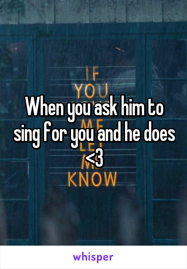 When you ask him to sing for you and he does <3