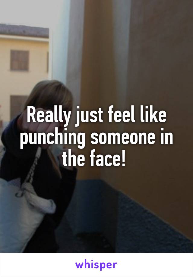 Really just feel like punching someone in the face! 