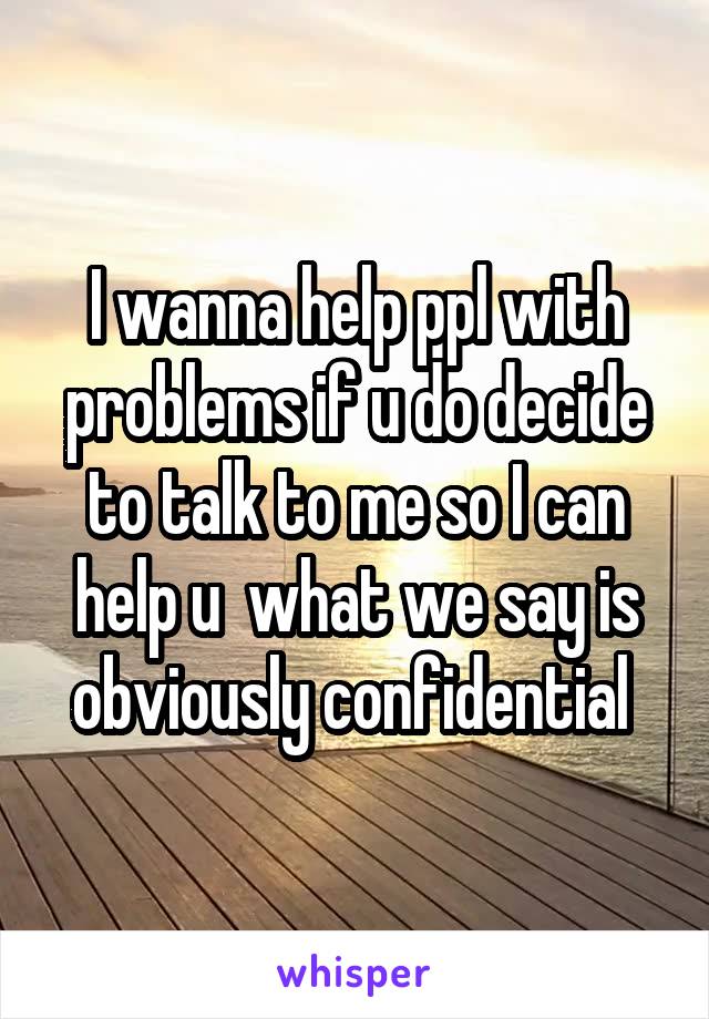 I wanna help ppl with problems if u do decide to talk to me so I can help u  what we say is obviously confidential 