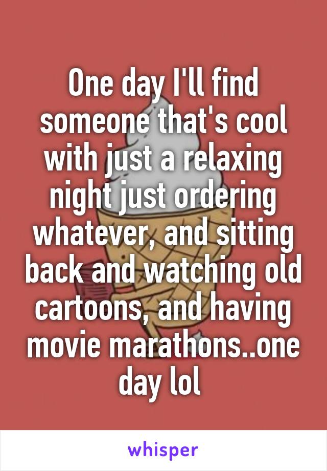 One day I'll find someone that's cool with just a relaxing night just ordering whatever, and sitting back and watching old cartoons, and having movie marathons..one day lol 