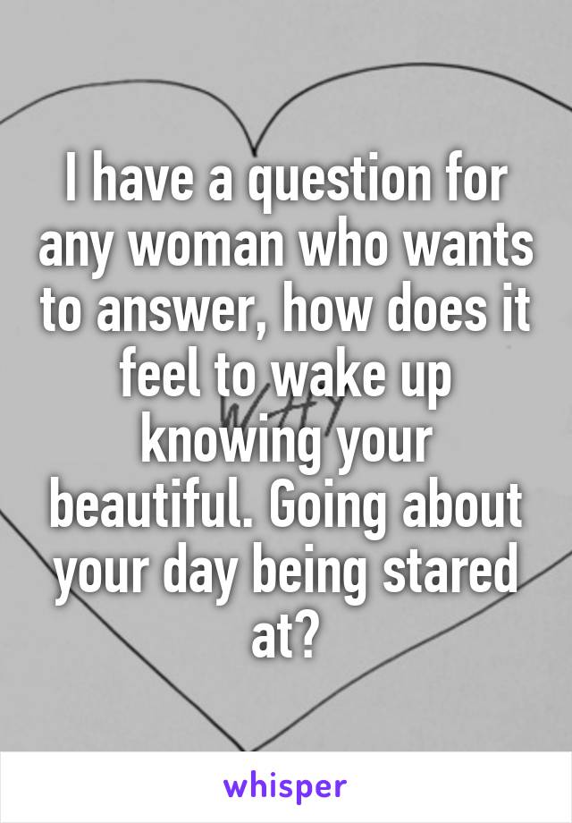 I have a question for any woman who wants to answer, how does it feel to wake up knowing your beautiful. Going about your day being stared at?