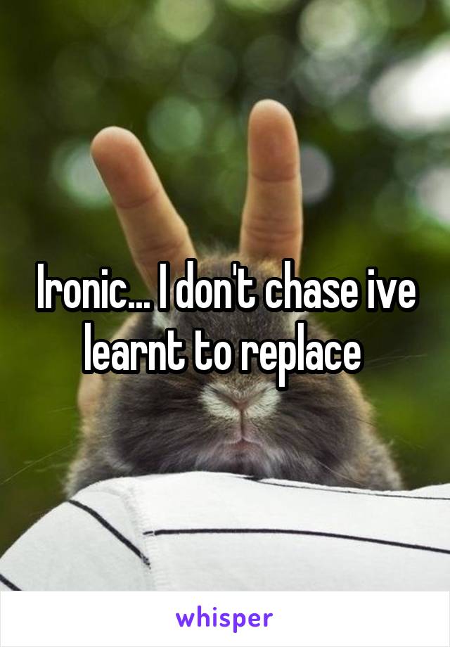 Ironic... I don't chase ive learnt to replace 