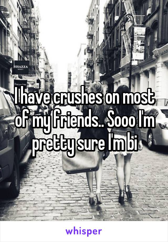 I have crushes on most of my friends.. Sooo I'm pretty sure I'm bi