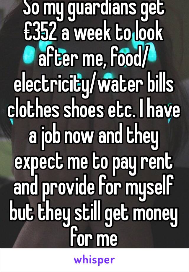 So my guardians get €352 a week to look after me, food/electricity/water bills clothes shoes etc. I have a job now and they expect me to pay rent and provide for myself but they still get money for me