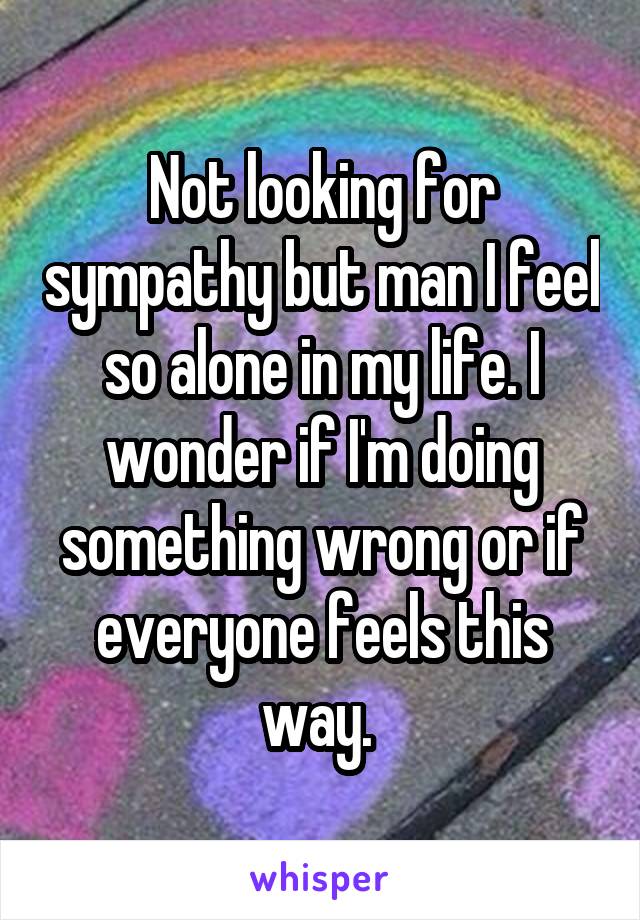 Not looking for sympathy but man I feel so alone in my life. I wonder if I'm doing something wrong or if everyone feels this way. 