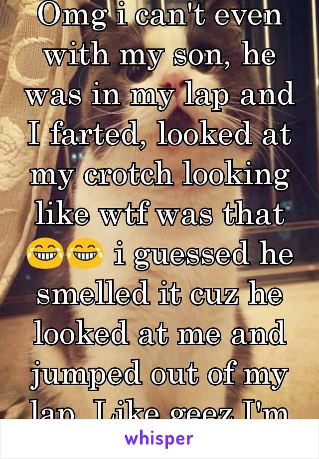 Omg i can't even with my son, he was in my lap and I farted, looked at my crotch looking like wtf was that😂😂 i guessed he smelled it cuz he looked at me and jumped out of my lap. Like geez I'm sorry