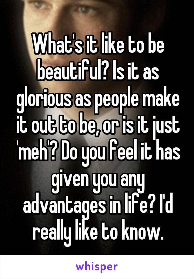 What's it like to be beautiful? Is it as glorious as people make it out to be, or is it just 'meh'? Do you feel it has given you any advantages in life? I'd really like to know.