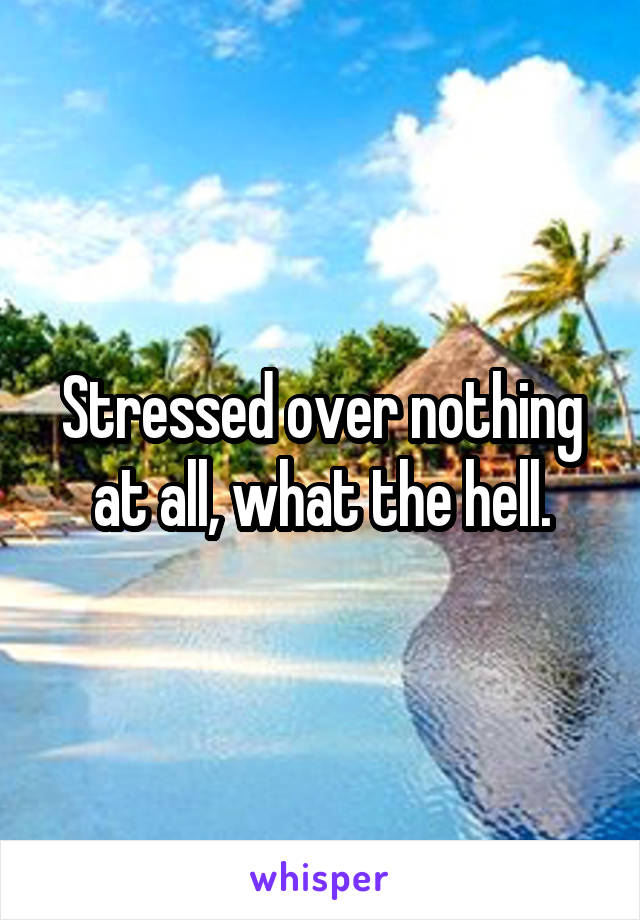 Stressed over nothing at all, what the hell.
