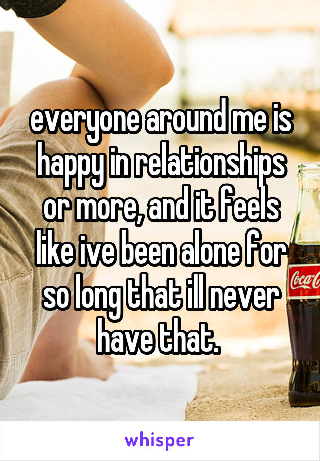 everyone around me is happy in relationships or more, and it feels like ive been alone for so long that ill never have that. 