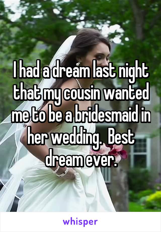 I had a dream last night that my cousin wanted me to be a bridesmaid in her wedding.  Best dream ever.