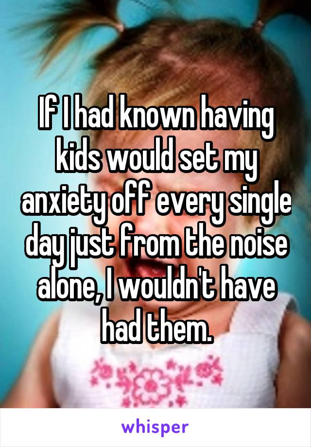 If I had known having kids would set my anxiety off every single day just from the noise alone, I wouldn't have had them.