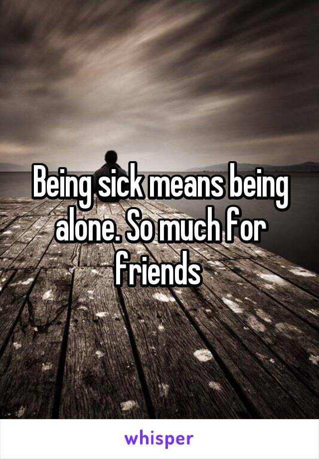 Being sick means being alone. So much for friends 