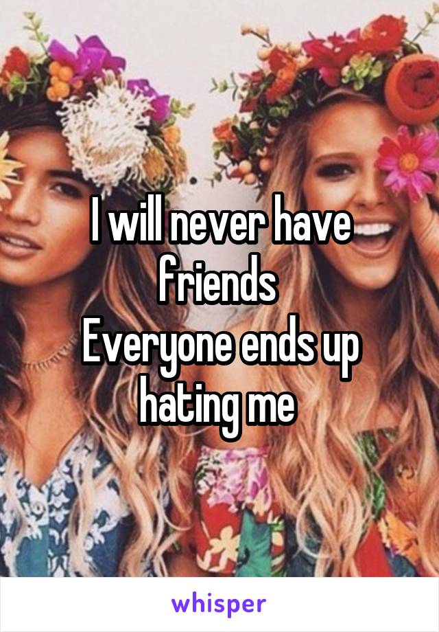 I will never have friends 
Everyone ends up hating me 