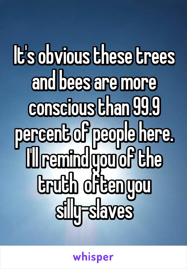 It's obvious these trees and bees are more conscious than 99.9 percent of people here. I'll remind you of the truth  often you silly-slaves