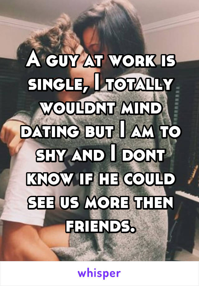 A guy at work is single, I totally wouldnt mind dating but I am to shy and I dont know if he could see us more then friends.