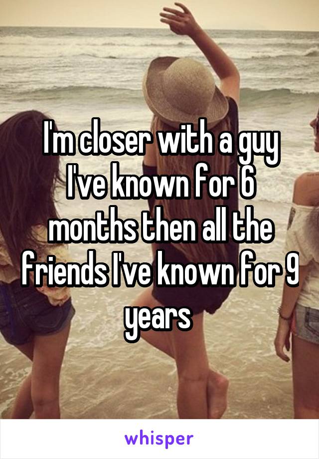 I'm closer with a guy I've known for 6 months then all the friends I've known for 9 years 