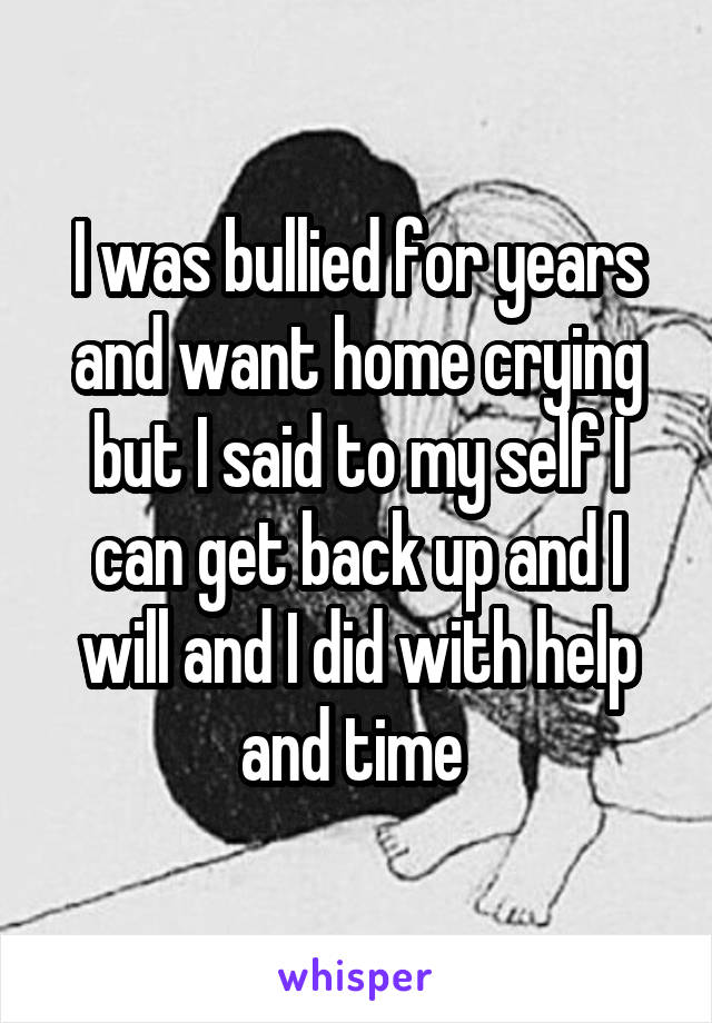 I was bullied for years and want home crying but I said to my self I can get back up and I will and I did with help and time 