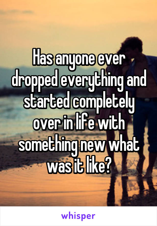Has anyone ever dropped everything and started completely over in life with something new what was it like?