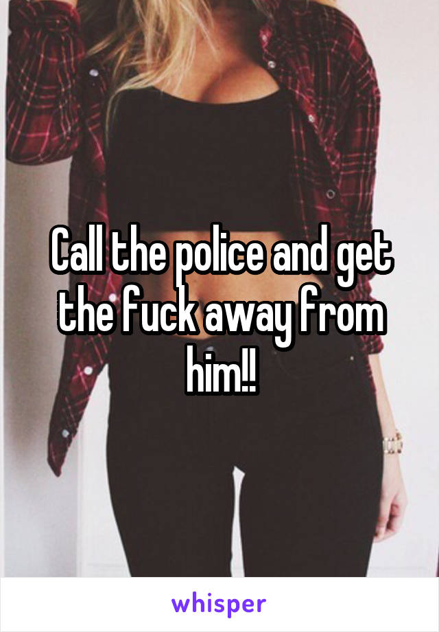 Call the police and get the fuck away from him!!
