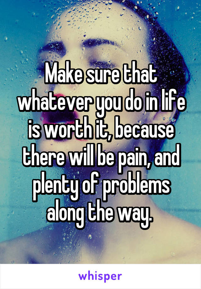 Make sure that whatever you do in life is worth it, because there will be pain, and plenty of problems along the way. 