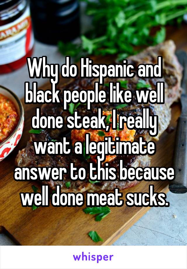 Why do Hispanic and black people like well done steak, I really want a legitimate answer to this because well done meat sucks.