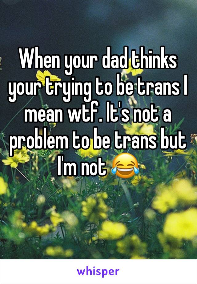 When your dad thinks your trying to be trans I mean wtf. It's not a problem to be trans but I'm not 😂