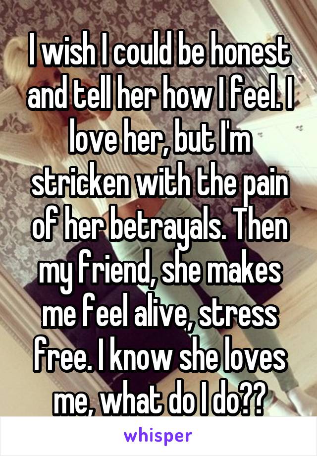 I wish I could be honest and tell her how I feel. I love her, but I'm stricken with the pain of her betrayals. Then my friend, she makes me feel alive, stress free. I know she loves me, what do I do??