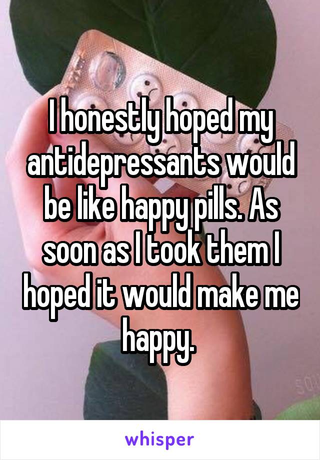 I honestly hoped my antidepressants would be like happy pills. As soon as I took them I hoped it would make me happy. 