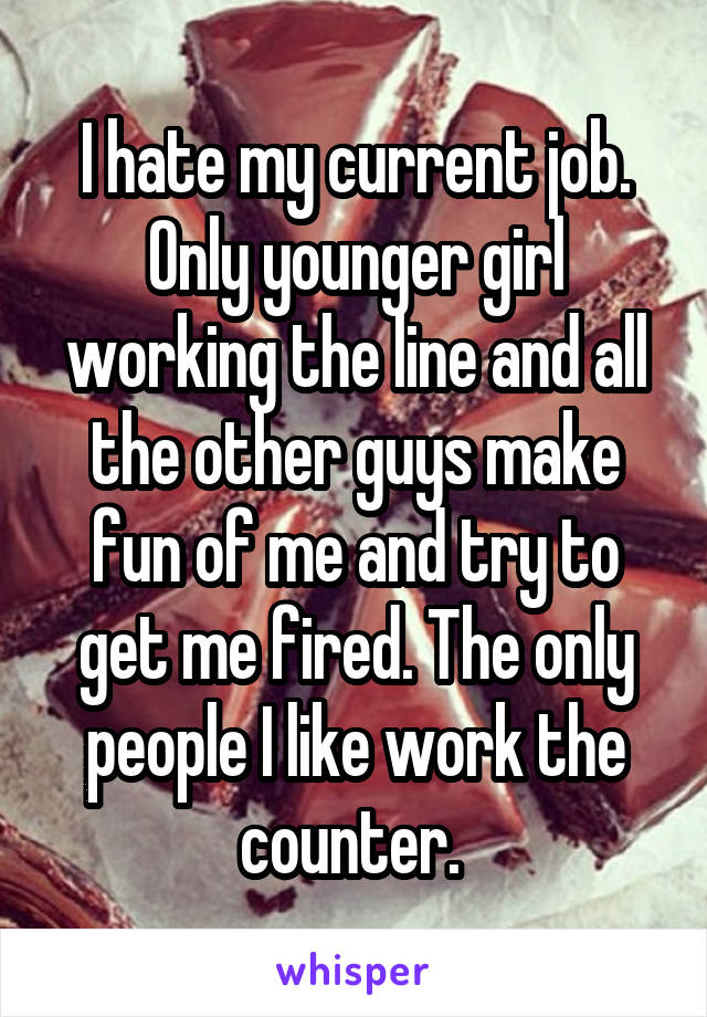 I hate my current job. Only younger girl working the line and all the other guys make fun of me and try to get me fired. The only people I like work the counter. 