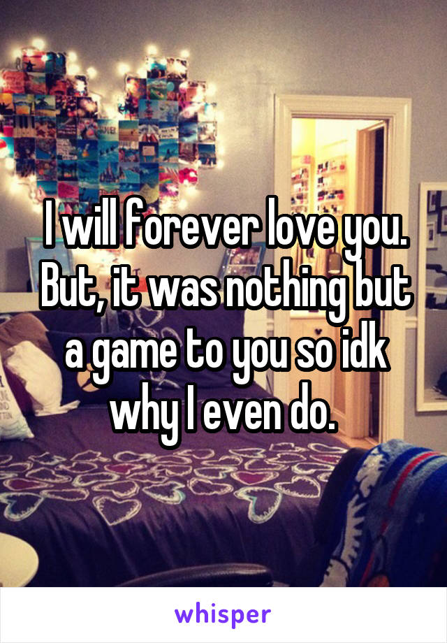 I will forever love you. But, it was nothing but a game to you so idk why I even do. 