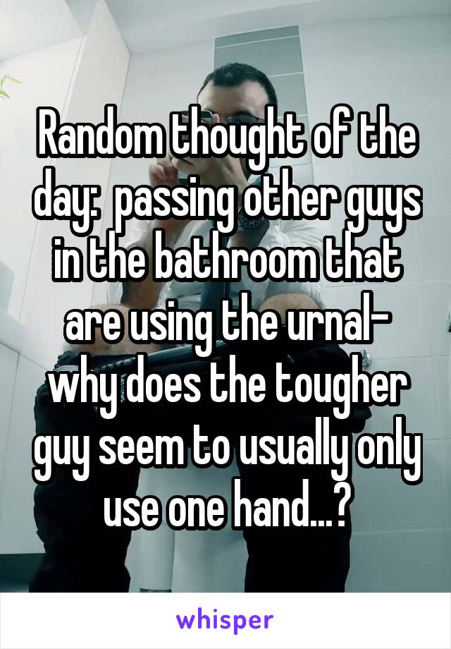 Random thought of the day:  passing other guys in the bathroom that are using the urnal- why does the tougher guy seem to usually only use one hand...?