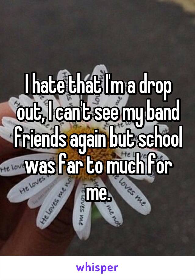 I hate that I'm a drop out, I can't see my band friends again but school was far to much for me.