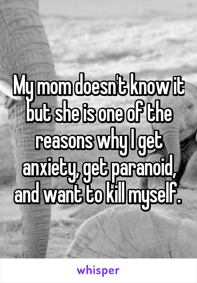 My mom doesn't know it but she is one of the reasons why I get anxiety, get paranoid, and want to kill myself. 