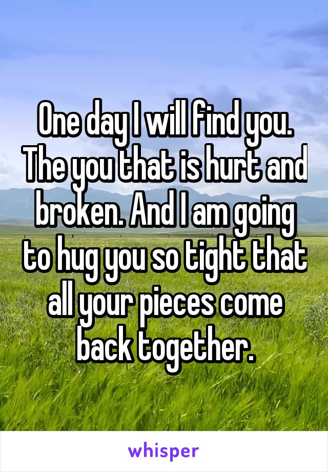 One day I will find you. The you that is hurt and broken. And I am going to hug you so tight that all your pieces come back together.