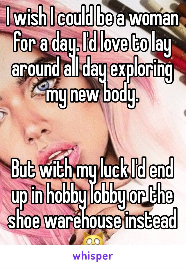I wish I could be a woman for a day. I'd love to lay around all day exploring my new body.


But with my luck I'd end up in hobby lobby or the shoe warehouse instead 🙀