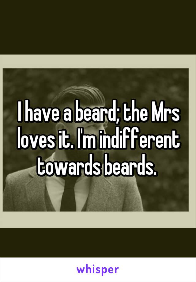 I have a beard; the Mrs loves it. I'm indifferent towards beards. 