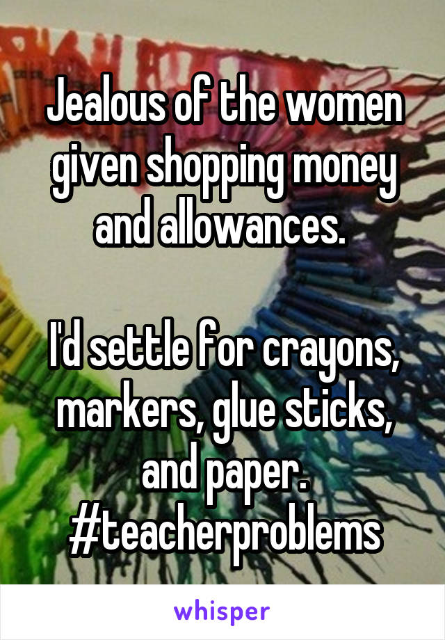 Jealous of the women given shopping money and allowances. 

I'd settle for crayons, markers, glue sticks, and paper. #teacherproblems