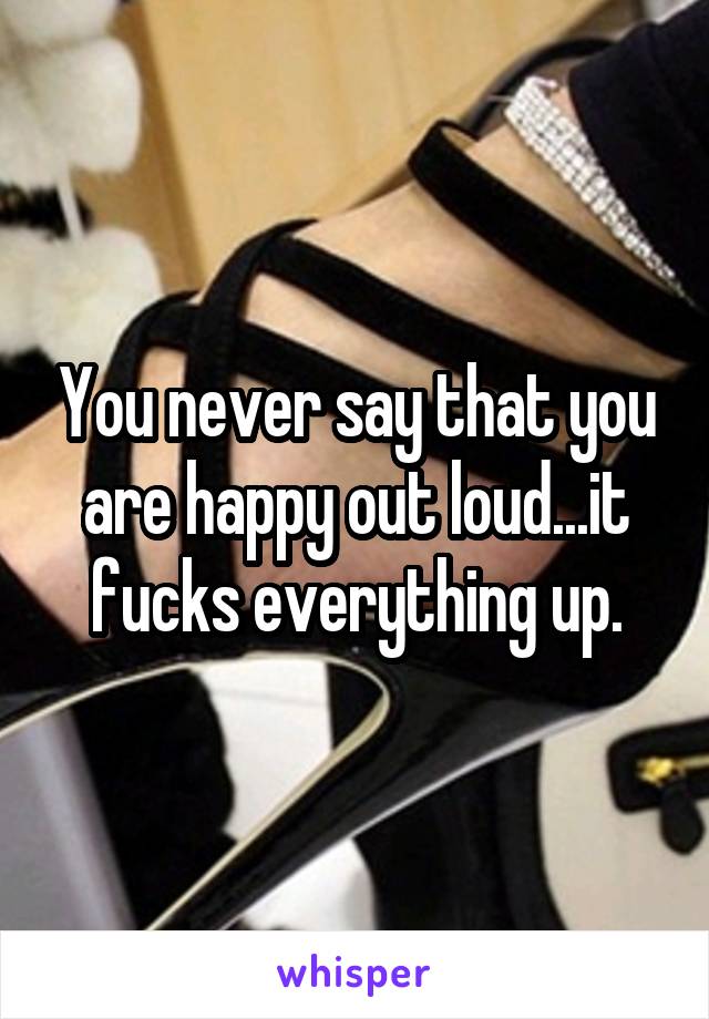 You never say that you are happy out loud...it fucks everything up.