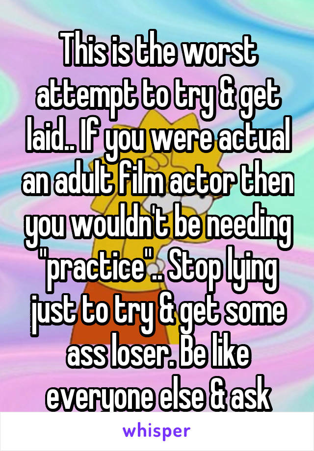 This is the worst attempt to try & get laid.. If you were actual an adult film actor then you wouldn't be needing "practice".. Stop lying just to try & get some ass loser. Be like everyone else & ask