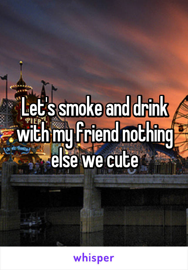 Let's smoke and drink with my friend nothing else we cute