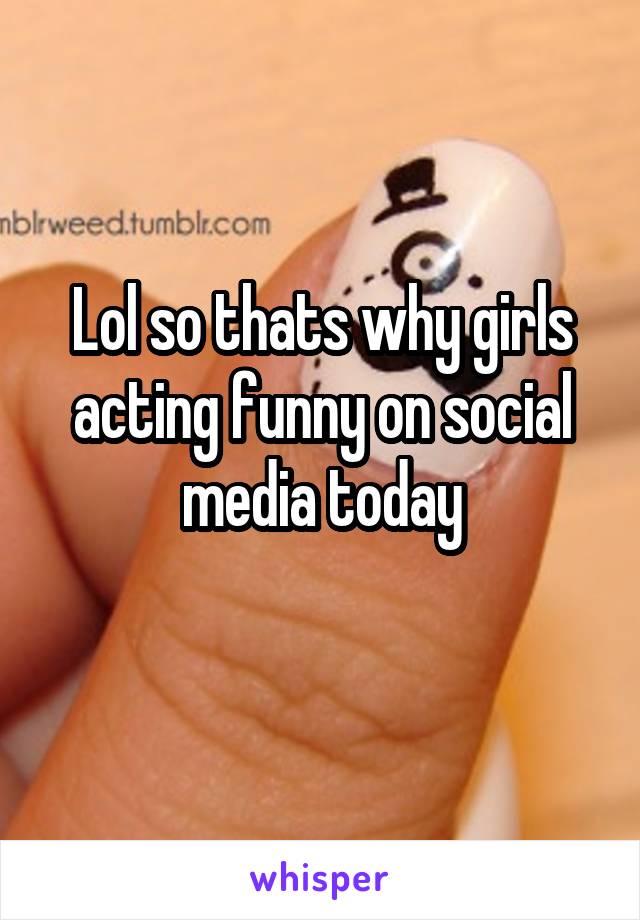 Lol so thats why girls acting funny on social media today
