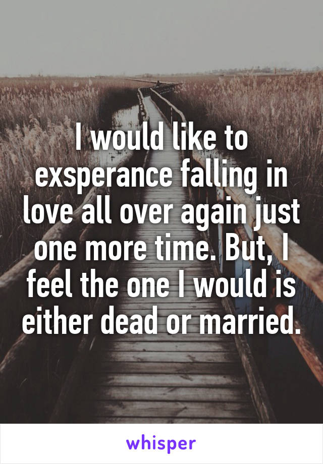 I would like to exsperance falling in love all over again just one more time. But, I feel the one I would is either dead or married.