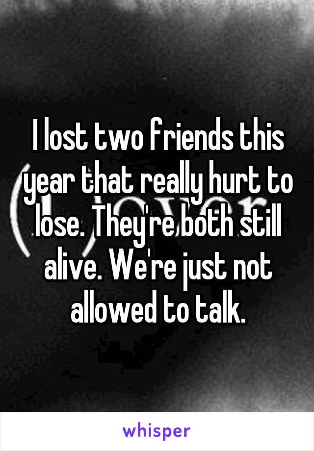 I lost two friends this year that really hurt to lose. They're both still alive. We're just not allowed to talk.