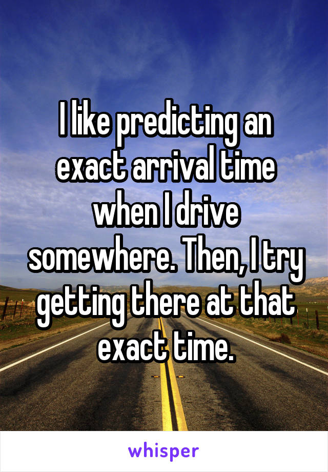 I like predicting an exact arrival time when I drive somewhere. Then, I try getting there at that exact time.