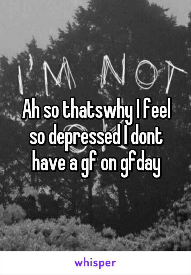 Ah so thatswhy I feel so depressed I dont have a gf on gfday
