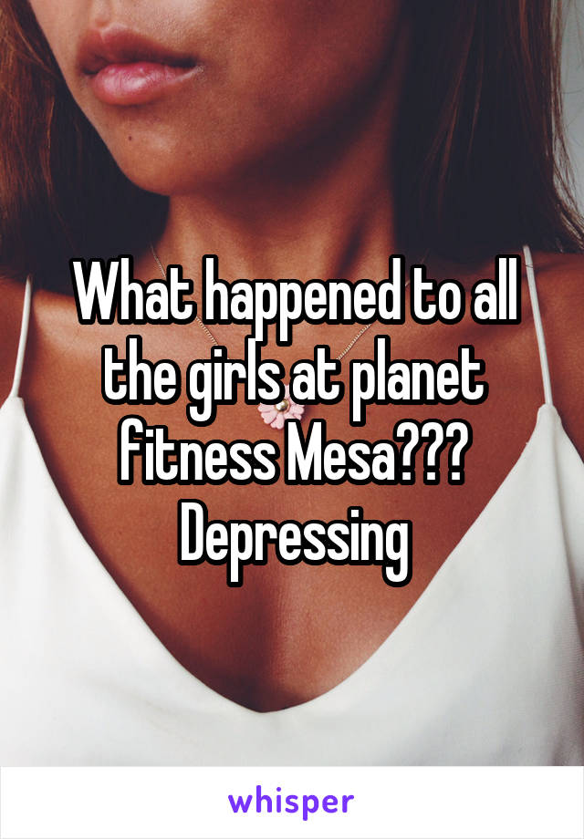 What happened to all the girls at planet fitness Mesa??? Depressing