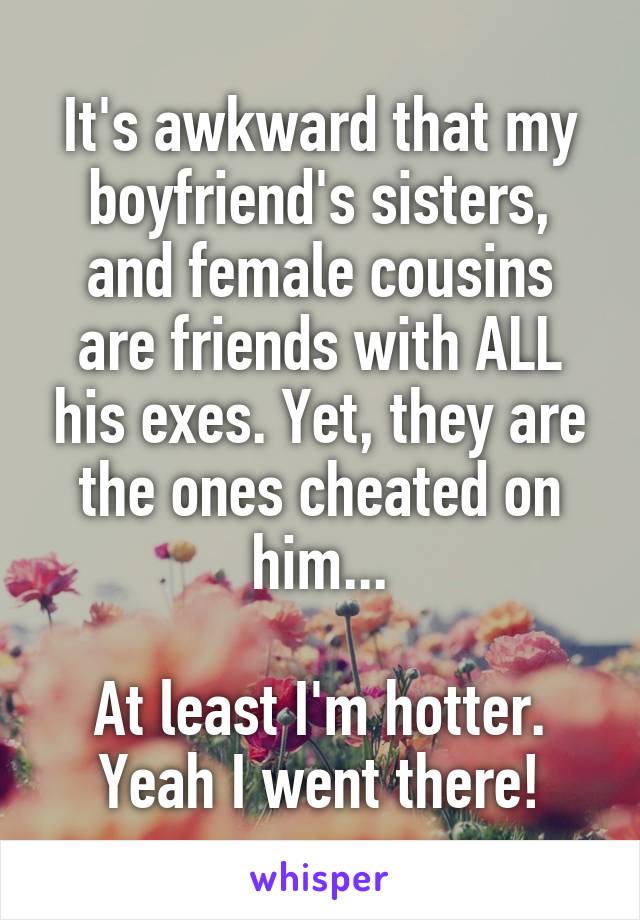 It's awkward that my boyfriend's sisters, and female cousins are friends with ALL his exes. Yet, they are the ones cheated on him...

At least I'm hotter.
Yeah I went there!