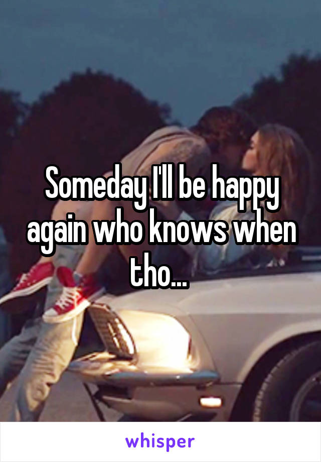 Someday I'll be happy again who knows when tho... 