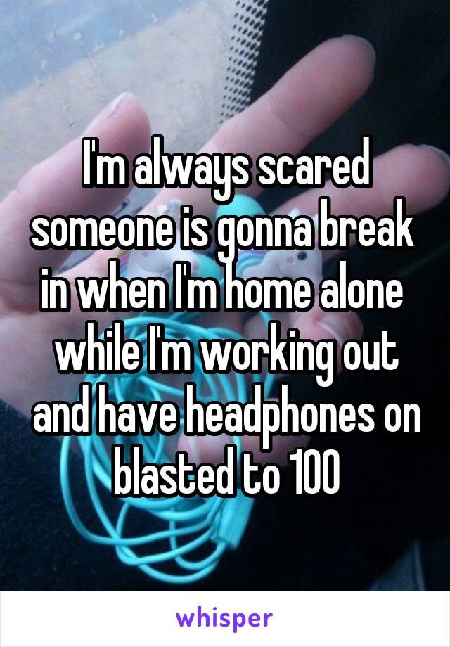 I'm always scared someone is gonna break  in when I'm home alone  while I'm working out and have headphones on blasted to 100