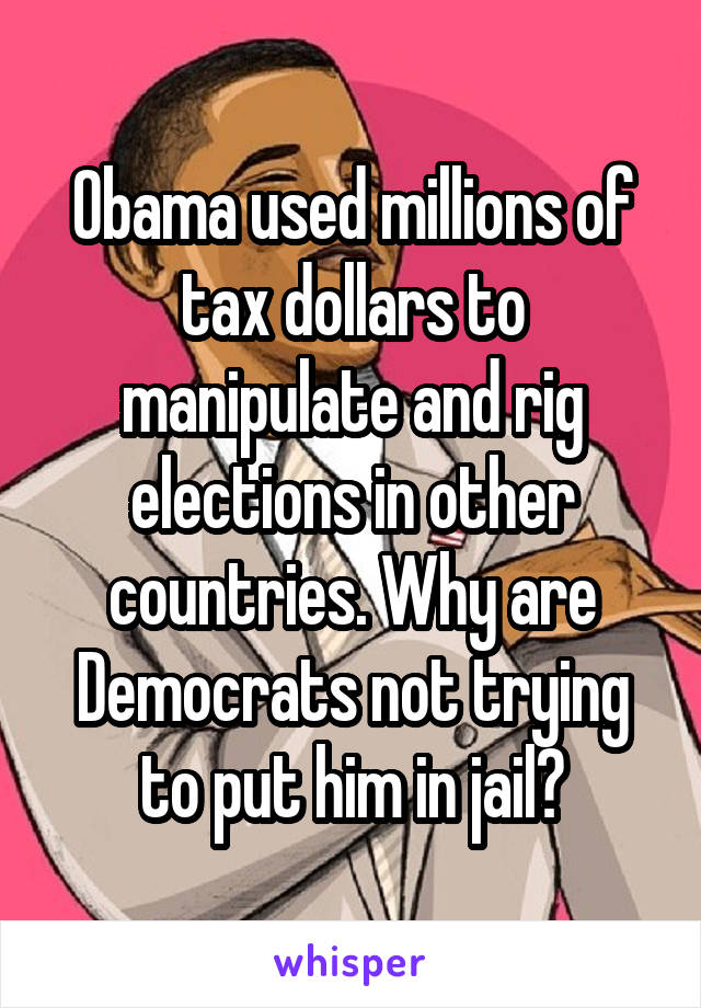 Obama used millions of tax dollars to manipulate and rig elections in other countries. Why are Democrats not trying to put him in jail?